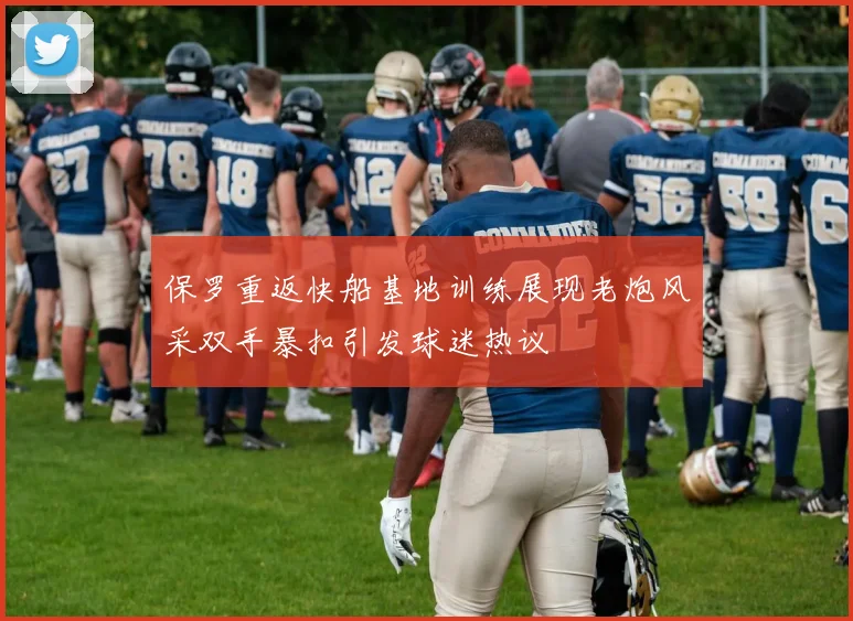 保罗重返快船基地训练展现老炮风采双手暴扣引发球迷热议