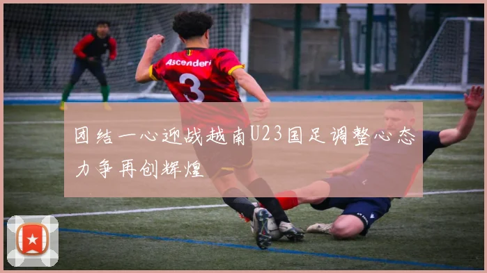 团结一心迎战越南U23国足调整心态力争再创辉煌