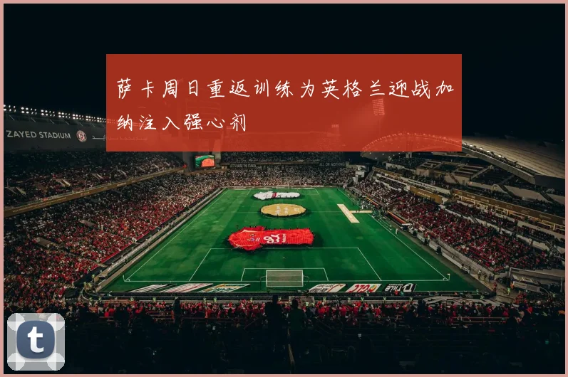 萨卡周日重返训练为英格兰迎战加纳注入强心剂