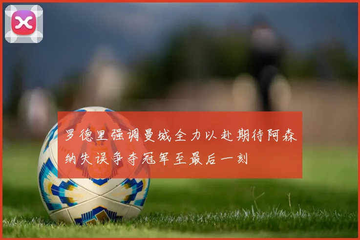 罗德里强调曼城全力以赴期待阿森纳失误争夺冠军至最后一刻