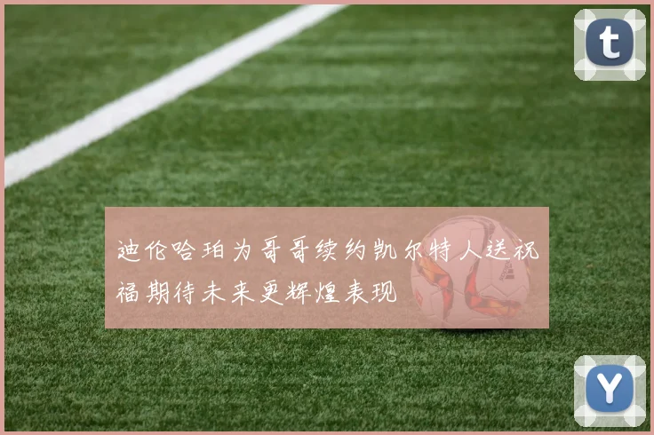 迪伦哈珀为哥哥续约凯尔特人送祝福期待未来更辉煌表现