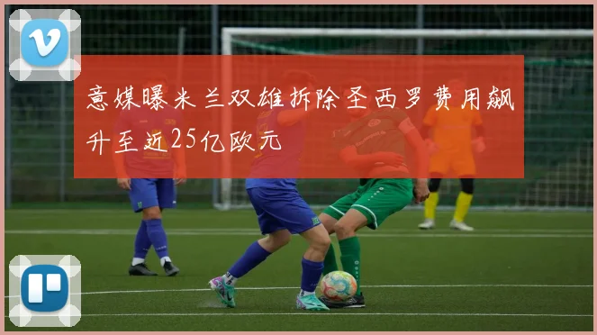 意媒曝米兰双雄拆除圣西罗费用飙升至近25亿欧元