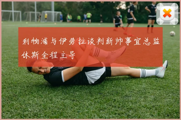 利物浦与伊劳拉谈判新帅事宜总监休斯全程主导