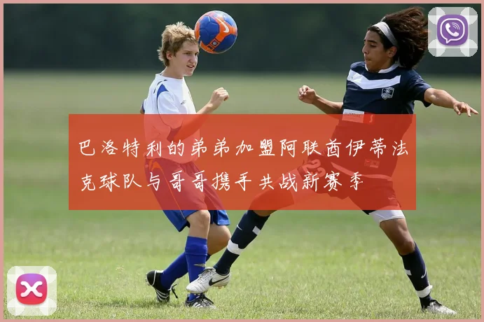 巴洛特利的弟弟加盟阿联酋伊蒂法克球队与哥哥携手共战新赛季