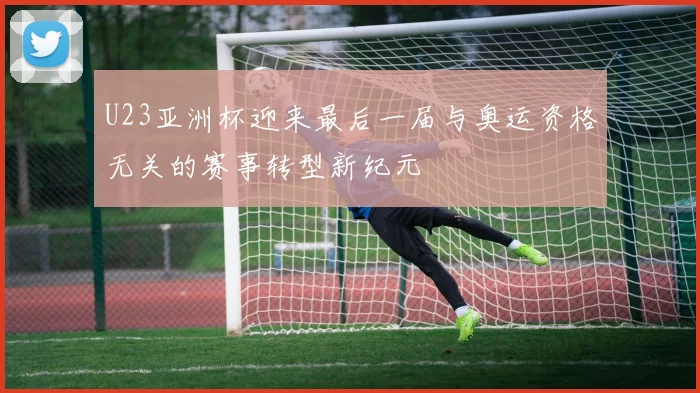 U23亚洲杯迎来最后一届与奥运资格无关的赛事转型新纪元