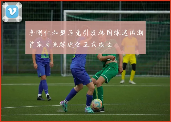 李刚仁加盟马竞引发韩国球迷热潮首家马竞球迷会正式成立