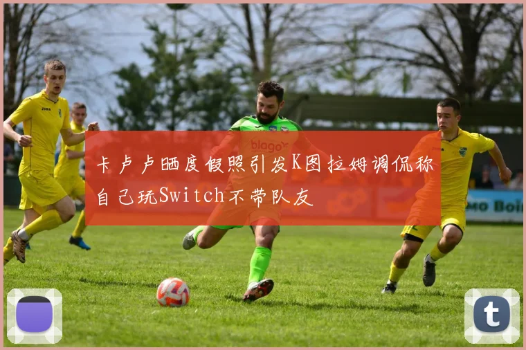 卡卢卢晒度假照引发K图拉姆调侃称自己玩Switch不带队友
