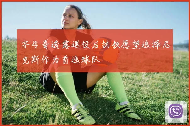 字母哥透露退役后执教愿望选择尼克斯作为首选球队