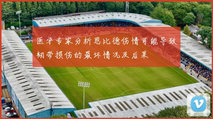 医学专家分析恩比德伤情可能导致韧带损伤的最坏情况及后果