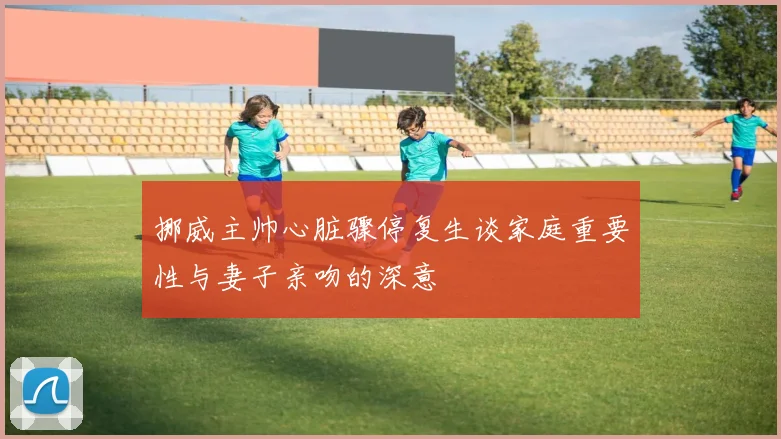 挪威主帅心脏骤停复生谈家庭重要性与妻子亲吻的深意