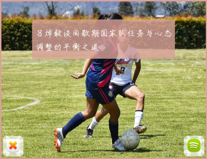 吕焯毅谈间歇期国家队任务与心态调整的平衡之道