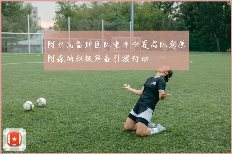 阿尔瓦雷斯团队重申今夏离队意愿阿森纳积极筹备引援行动