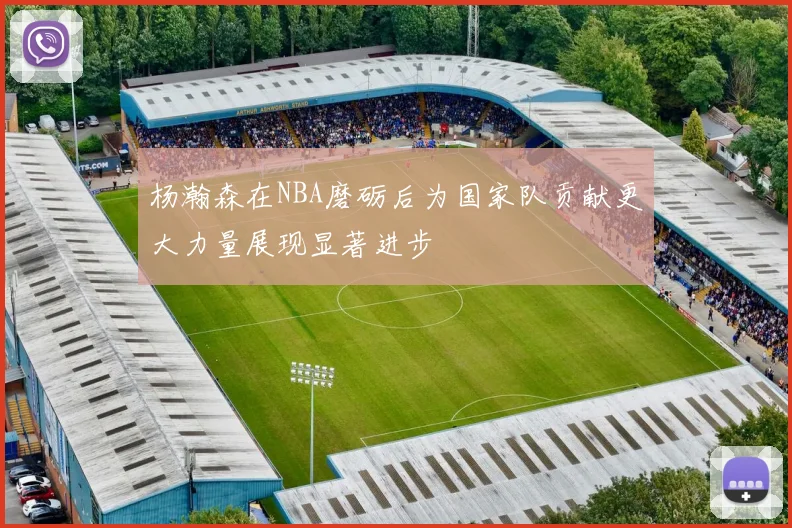 杨瀚森在NBA磨砺后为国家队贡献更大力量展现显著进步