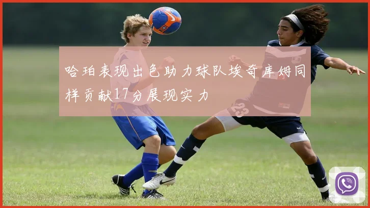 哈珀表现出色助力球队埃奇库姆同样贡献17分展现实力