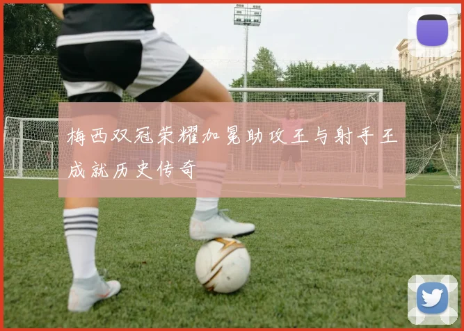 梅西双冠荣耀加冕助攻王与射手王成就历史传奇
